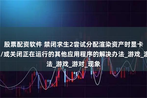 股票配资软件 禁闭求生2尝试分配渲染资产时显卡内存不足/或关闭正在运行的其他应用程序的解决办法_游戏_游对_现象