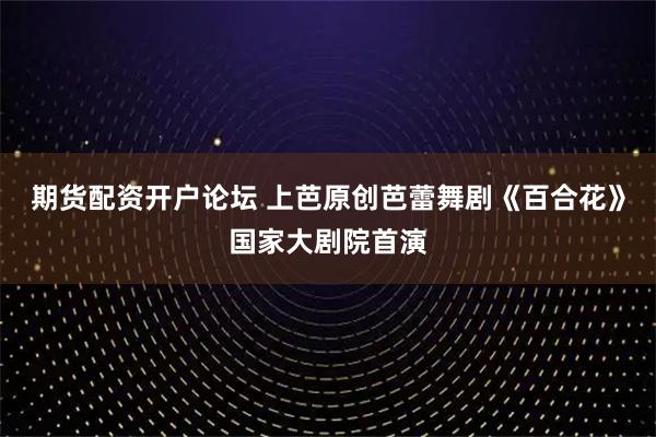 期货配资开户论坛 上芭原创芭蕾舞剧《百合花》国家大剧院首演