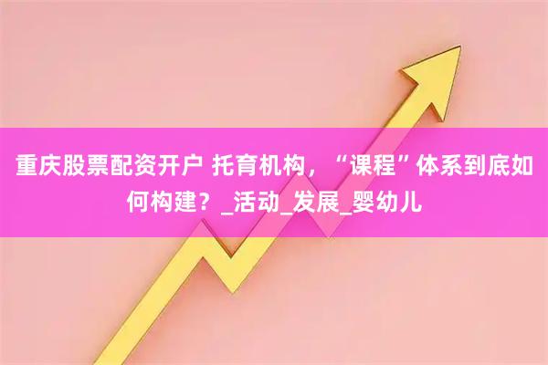 重庆股票配资开户 托育机构，“课程”体系到底如何构建？_活动_发展_婴幼儿