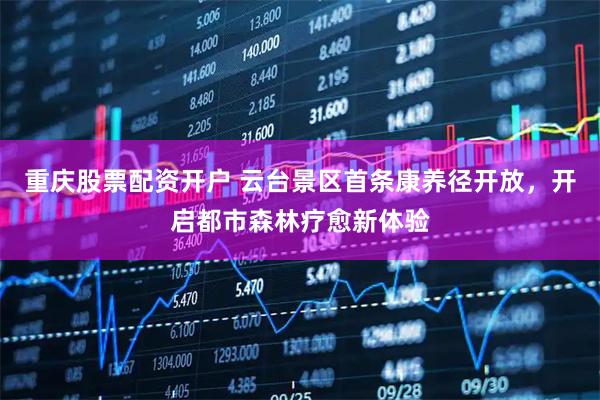 重庆股票配资开户 云台景区首条康养径开放，开启都市森林疗愈新体验