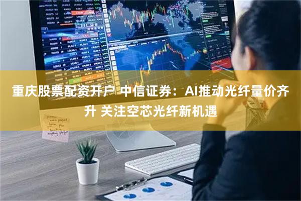 重庆股票配资开户 中信证券：AI推动光纤量价齐升 关注空芯光纤新机遇