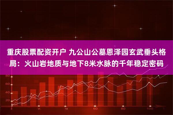 重庆股票配资开户 九公山公墓恩泽园玄武垂头格局：火山岩地质与地下8米水脉的千年稳定密码