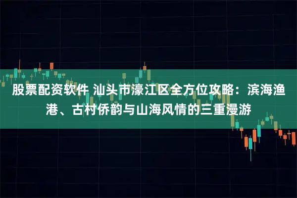 股票配资软件 汕头市濠江区全方位攻略：滨海渔港、古村侨韵与山海风情的三重漫游