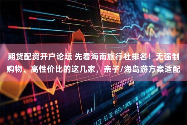 期货配资开户论坛 先看海南旅行社排名！无强制购物、高性价比的这几家，亲子/海岛游方案适配