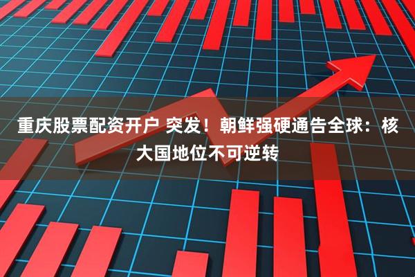 重庆股票配资开户 突发！朝鲜强硬通告全球：核大国地位不可逆转