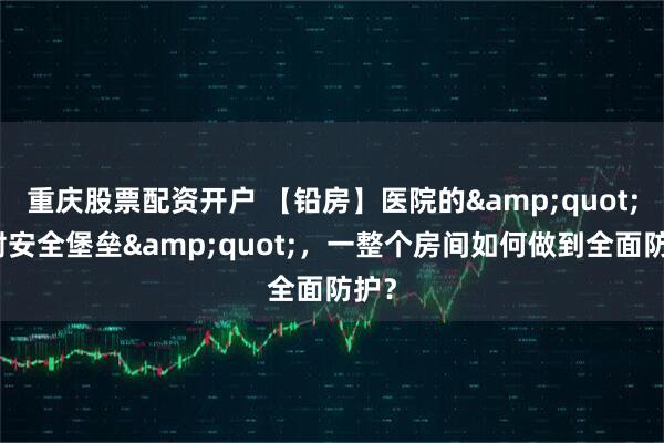 重庆股票配资开户 【铅房】医院的"辐射安全堡垒"，一整个房间如何做到全面防护？