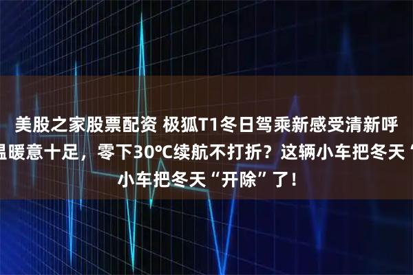 美股之家股票配资 极狐T1冬日驾乘新感受清新呼吸智能控温暖意十足，零下30℃续航不打折？这辆小车把冬天“开除”了！
