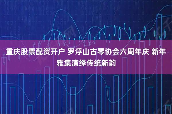 重庆股票配资开户 罗浮山古琴协会六周年庆 新年雅集演绎传统新韵